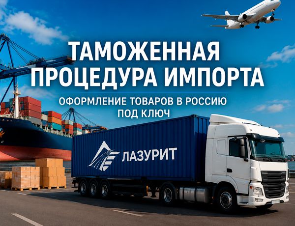 Таможенная процедура импорта товаров в Россию с доставкой транспортно-логистической компанией «ЛАЗУРИТ»